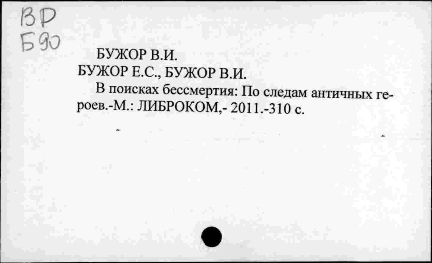 ﻿ВР
Б 9о
БУЖОР В.И.
БУЖОР Е.С., БУЖОР В.И.
В поисках бессмертия: По следам античных ге-роев.-М.: ЛИБРОКОМ,- 2011 .-310 с.